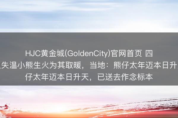 HJC黄金城(GoldenCity)官网首页 四川村民山上捡到一只失温小熊生火为其取暖，当地：熊仔太年迈本日升天，已送去作念标本