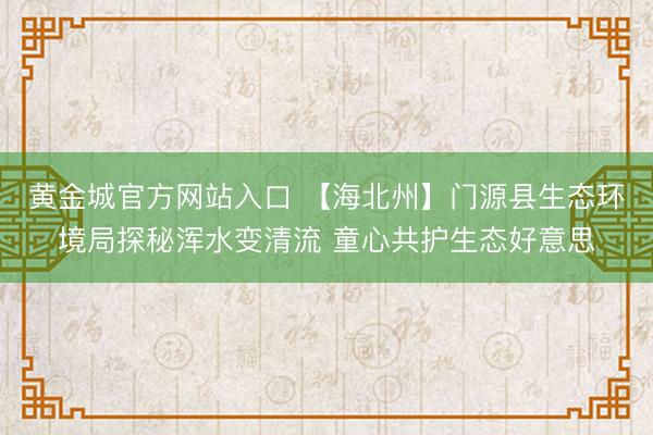 黄金城官方网站入口 【海北州】门源县生态环境局探秘浑水变清流 童心共护生态好意思