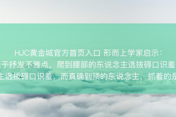 HJC黄金城官方首页入口 形而上学家启示：困在底层的东说念主急于抒发不雅点，爬到腰部的东说念主选拔碍口识羞，而真确到顶的东说念主，抓着的是这两件事
