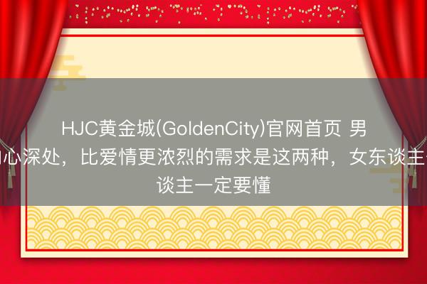 HJC黄金城(GoldenCity)官网首页 男东谈主内心深处，比爱情更浓烈的需求是这两种，女东谈主一定要懂