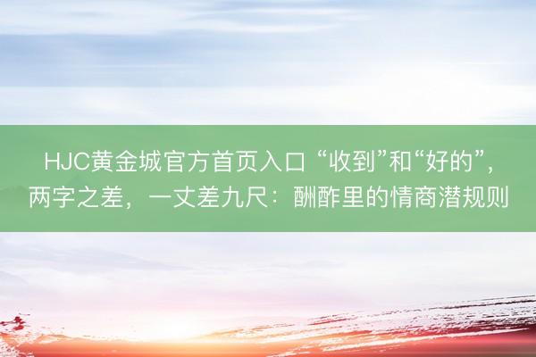 HJC黄金城官方首页入口 “收到”和“好的”，两字之差，一丈差九尺：酬酢里的情商潜规则