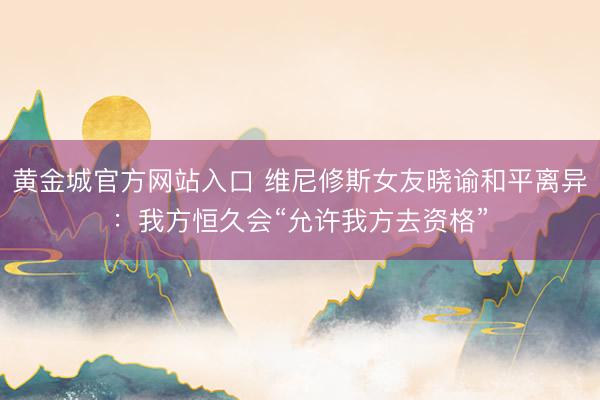 黄金城官方网站入口 维尼修斯女友晓谕和平离异：我方恒久会“允许我方去资格”