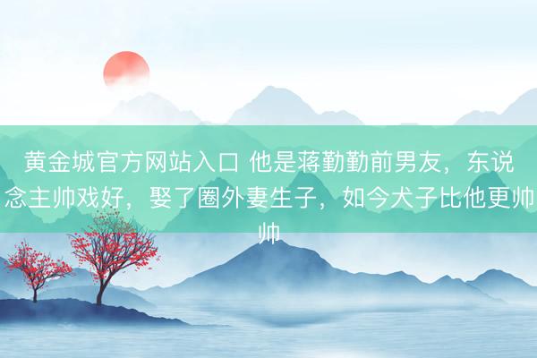 黄金城官方网站入口 他是蒋勤勤前男友，东说念主帅戏好，娶了圈外妻生子，如今犬子比他更帅