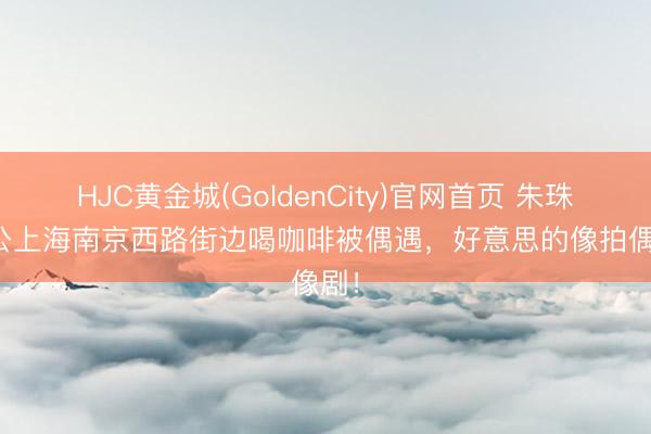 HJC黄金城(GoldenCity)官网首页 朱珠与老公上海南京西路街边喝咖啡被偶遇，好意思的像拍偶像剧！