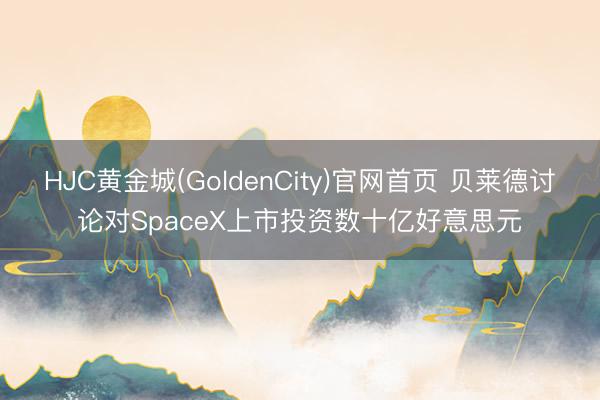 HJC黄金城(GoldenCity)官网首页 贝莱德讨论对SpaceX上市投资数十亿好意思元