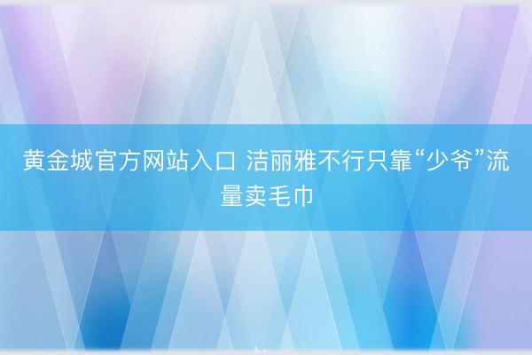 黄金城官方网站入口 洁丽雅不行只靠“少爷”流量卖毛巾