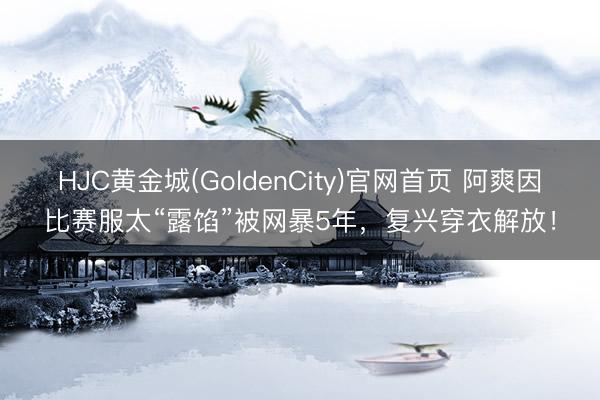 HJC黄金城(GoldenCity)官网首页 阿爽因比赛服太“露馅”被网暴5年,复兴穿衣解放!
