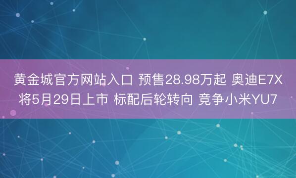 黄金城官方网站入口 预售28.98万起 奥迪E7X将5月29日上市 标配后轮转向 竞争小米YU7