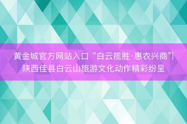 黄金城官方网站入口 “白云揽胜·惠农兴商”|陕西佳县白云山旅游文化动作精彩纷呈