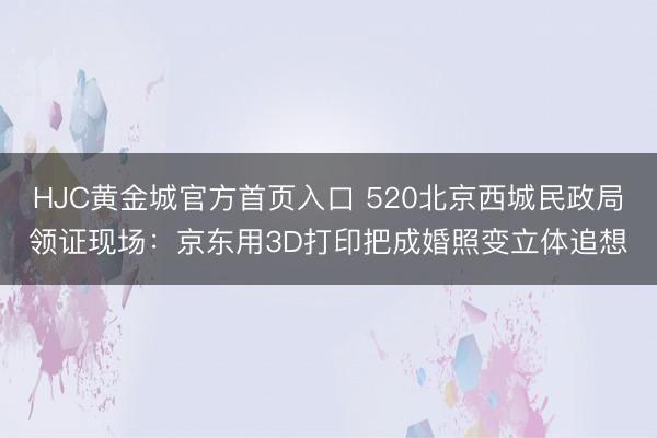 HJC黄金城官方首页入口 520北京西城民政局领证现场：京东用3D打印把成婚照变立体追想