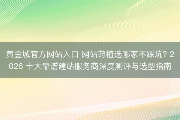 黄金城官方网站入口 网站莳植选哪家不踩坑? 2026 十大靠谱建站服务商深度测评与选型指南