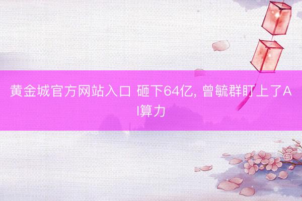 黄金城官方网站入口 砸下64亿， 曾毓群盯上了AI算力
