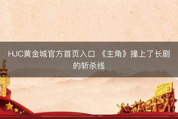 HJC黄金城官方首页入口 《主角》撞上了长剧的斩杀线
