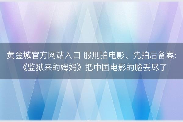 黄金城官方网站入口 服刑拍电影、先拍后备案: 《监狱来的姆妈》把中国电影的脸丢尽了