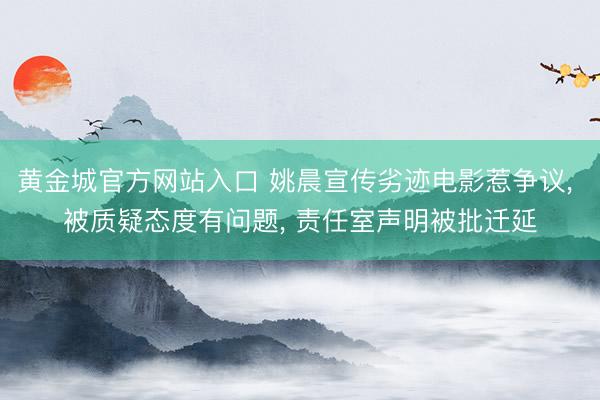 黄金城官方网站入口 姚晨宣传劣迹电影惹争议， 被质疑态度有问题， 责任室声明被批迁延