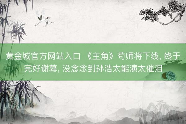 黄金城官方网站入口 《主角》苟师将下线， 终于完好谢幕， 没念念到孙浩太能演太催泪