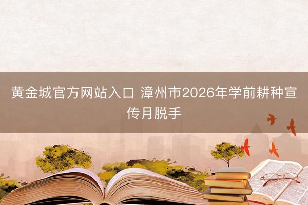 黄金城官方网站入口 漳州市2026年学前耕种宣传月脱手