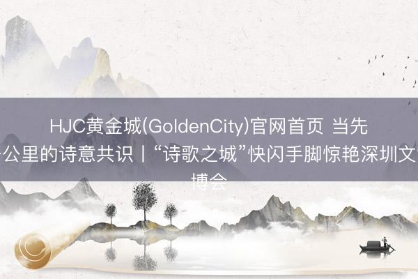 HJC黄金城(GoldenCity)官网首页 当先三千公里的诗意共识丨“诗歌之城”快闪手脚惊艳深圳文博会