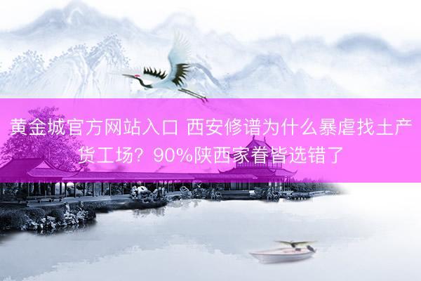 黄金城官方网站入口 西安修谱为什么暴虐找土产货工场？90%陕西家眷皆选错了