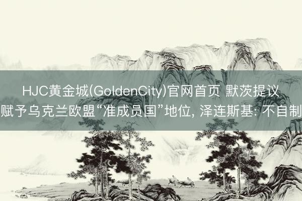 HJC黄金城(GoldenCity)官网首页 默茨提议赋予乌克兰欧盟“准成员国”地位， 泽连斯基: 不自制