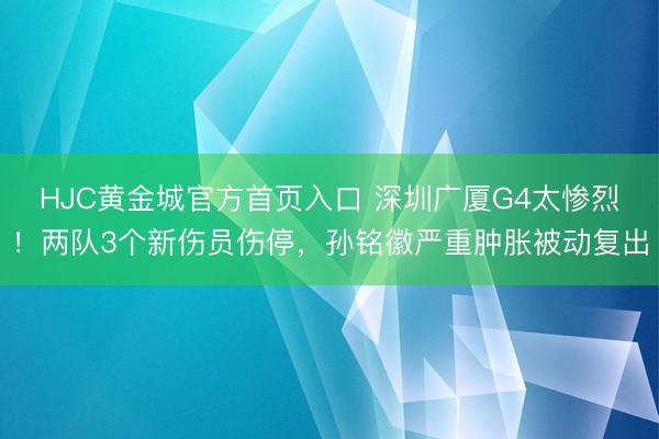 HJC黄金城官方首页入口 深圳广厦G4太惨烈！两队3个新伤员伤停，孙铭徽严重肿胀被动复出