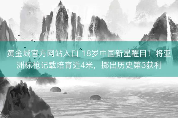 黄金城官方网站入口 18岁中国新星醒目！将亚洲标枪记载培育近4米，掷出历史第3获利