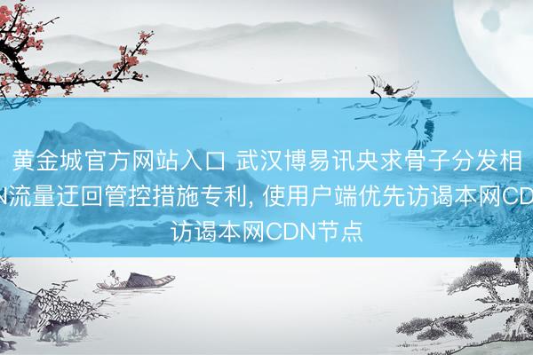 黄金城官方网站入口 武汉博易讯央求骨子分发相聚CDN流量迂回管控措施专利， 使用户端优先访谒本网CDN节点