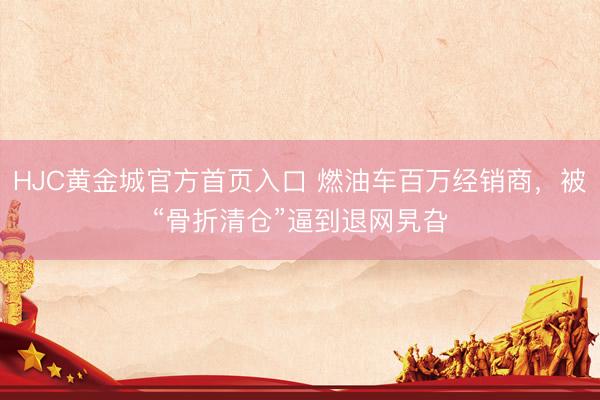 HJC黄金城官方首页入口 燃油车百万经销商，被“骨折清仓”逼到退网旯旮
