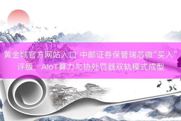 黄金城官方网站入口 中邮证券保管瑞芯微“买入”评级，AIoT算力与协处罚器双轨模式成型