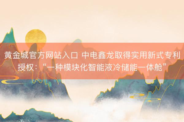 黄金城官方网站入口 中电鑫龙取得实用新式专利授权：“一种模块化智能液冷储能一体舱”