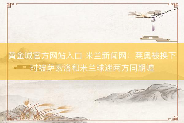 黄金城官方网站入口 米兰新闻网：莱奥被换下时被萨索洛和米兰球迷两方同期嘘