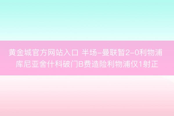 黄金城官方网站入口 半场-曼联暂2-0利物浦 库尼亚舍什科破门B费造险利物浦仅1射正