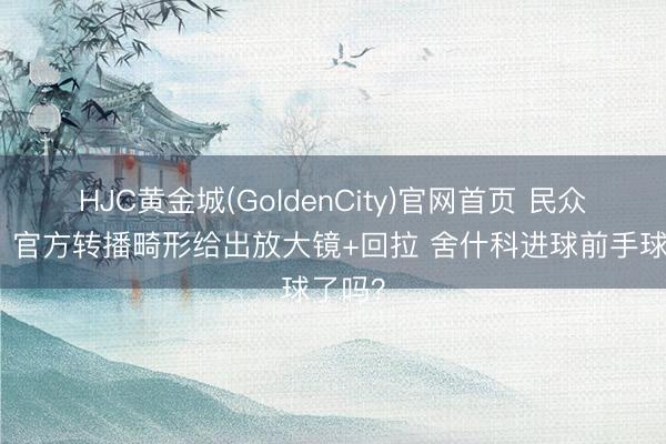 HJC黄金城(GoldenCity)官网首页 民众宥恕！官方转播畸形给出放大镜+回拉 舍什科进球前手球了吗？