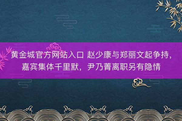 黄金城官方网站入口 赵少康与郑丽文起争持，嘉宾集体千里默，尹乃菁离职另有隐情