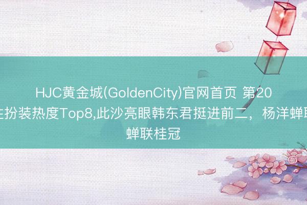 HJC黄金城(GoldenCity)官网首页 第20周男性扮装热度Top8，此沙亮眼韩东君挺进前二，杨洋蝉联桂冠