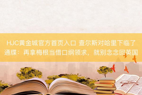 HJC黄金城官方首页入口 查尔斯对哈里下临了通牒：再拿梅根当借口纲领求，就别念念回英国
