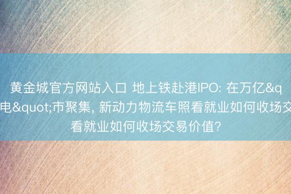黄金城官方网站入口 地上铁赴港IPO: 在万亿"油换电"市聚集， 新动力物流车照看就业如何收场交易价值?