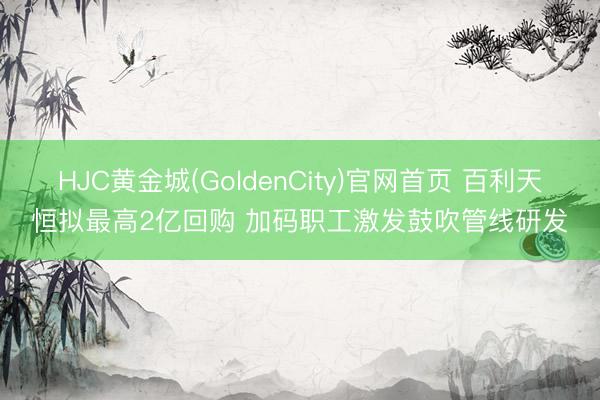 HJC黄金城(GoldenCity)官网首页 百利天恒拟最高2亿回购 加码职工激发鼓吹管线研发