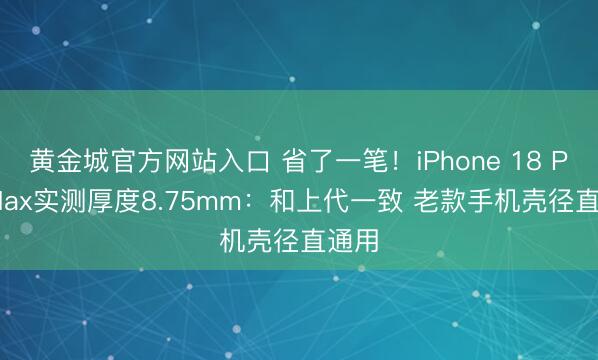 黄金城官方网站入口 省了一笔！iPhone 18 Pro Max实测厚度8.75mm：和上代一致 老款手机壳径直通用