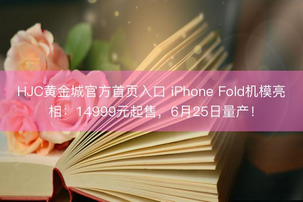 HJC黄金城官方首页入口 iPhone Fold机模亮相：14999元起售，6月25日量产！
