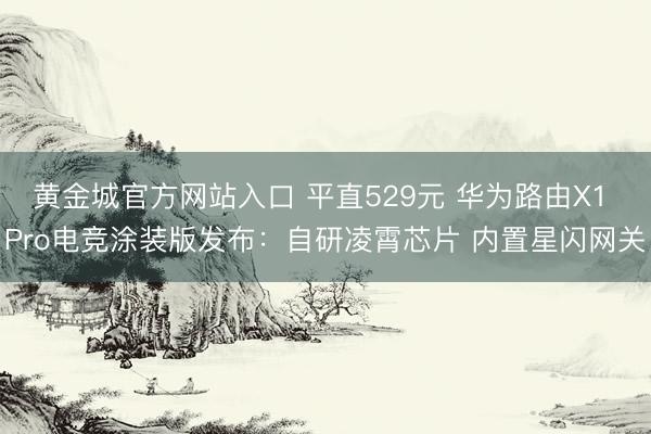 黄金城官方网站入口 平直529元 华为路由X1 Pro电竞涂装版发布：自研凌霄芯片 内置星闪网关