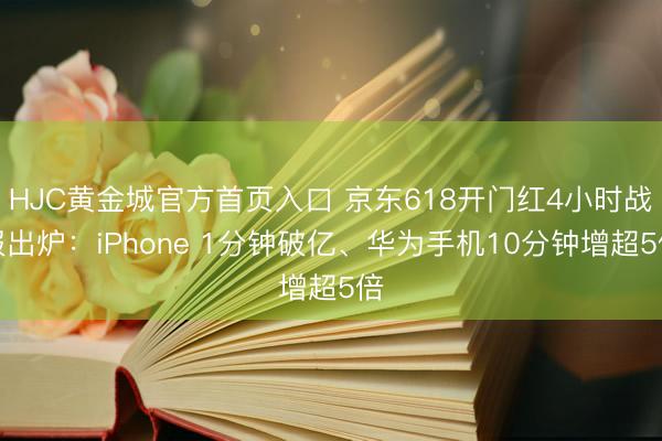 HJC黄金城官方首页入口 京东618开门红4小时战报出炉：iPhone 1分钟破亿、华为手机10分钟增超5倍