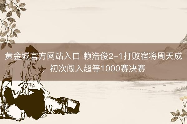 黄金城官方网站入口 赖浩俊2-1打败宿将周天成,初次闯入超等1000赛决赛