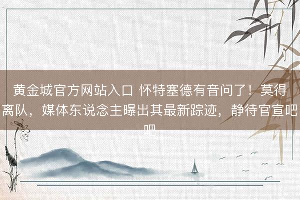 黄金城官方网站入口 怀特塞德有音问了！莫得离队，媒体东说念主曝出其最新踪迹，静待官宣吧