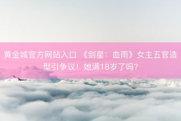 黄金城官方网站入口 《剑星：血雨》女主五官造型引争议！她满18岁了吗？