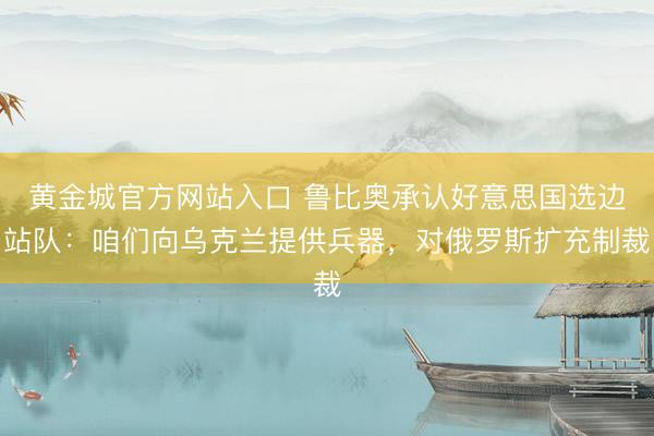 黄金城官方网站入口 鲁比奥承认好意思国选边站队：咱们向乌克兰提供兵器，对俄罗斯扩充制裁