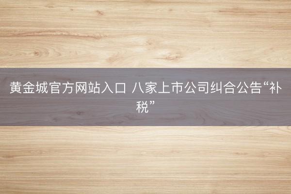 黄金城官方网站入口 八家上市公司纠合公告“补税”
