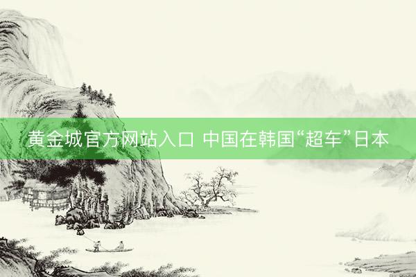 黄金城官方网站入口 中国在韩国“超车”日本