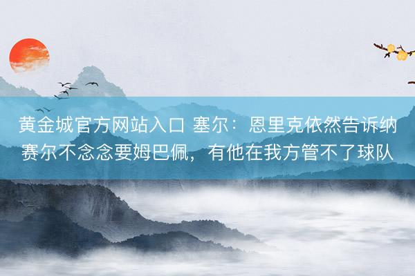 黄金城官方网站入口 塞尔：恩里克依然告诉纳赛尔不念念要姆巴佩，有他在我方管不了球队