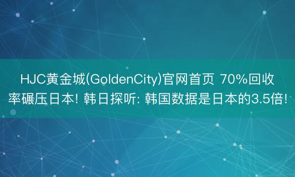 HJC黄金城(GoldenCity)官网首页 70%回收率碾压日本! 韩日探听: 韩国数据是日本的3.5倍!